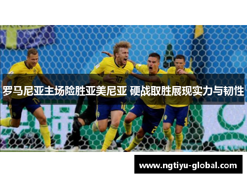 罗马尼亚主场险胜亚美尼亚 硬战取胜展现实力与韧性