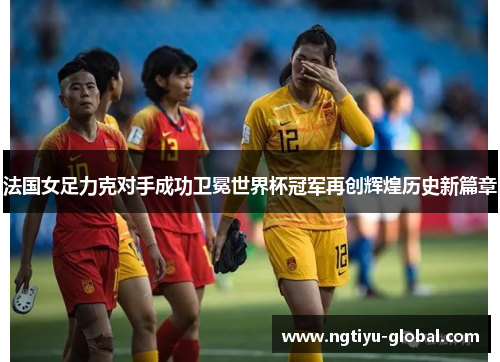 法国女足力克对手成功卫冕世界杯冠军再创辉煌历史新篇章