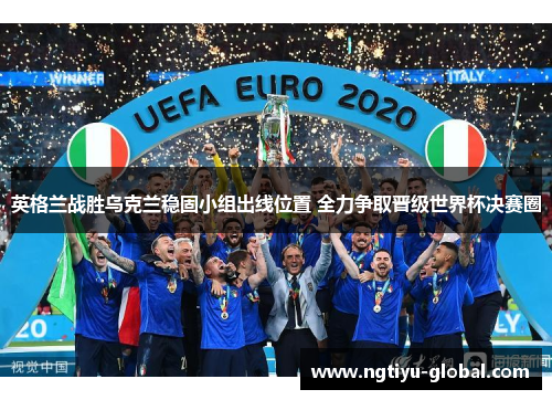 英格兰战胜乌克兰稳固小组出线位置 全力争取晋级世界杯决赛圈